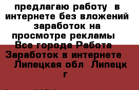 предлагаю работу  в интернете без вложений,заработок на просмотре рекламы - Все города Работа » Заработок в интернете   . Липецкая обл.,Липецк г.